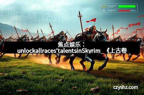 焦点娱乐：unlockallraces’talentsinSkyrim_《上古卷轴5》控制台全种族天赋秘籍揭秘